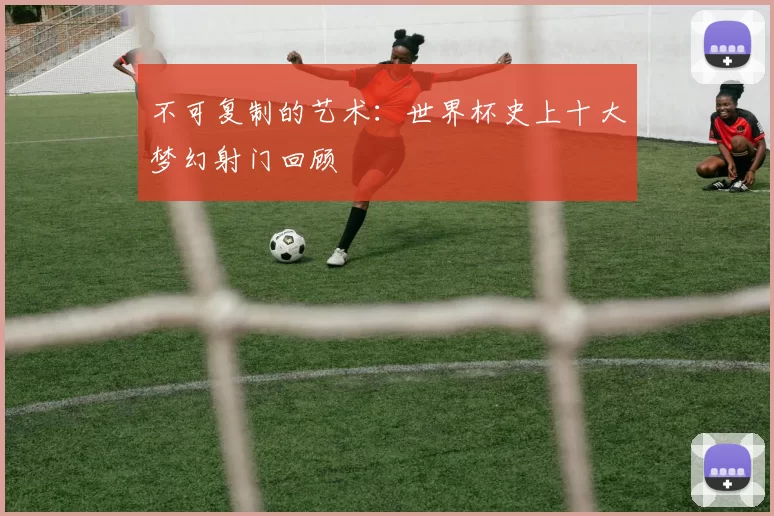 不可复制的艺术：世界杯史上十大梦幻射门回顾