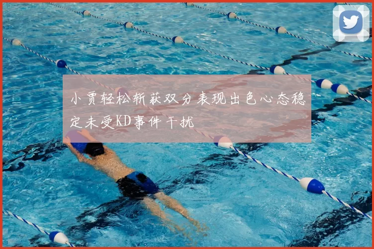 小贾轻松斩获双分表现出色心态稳定未受KD事件干扰