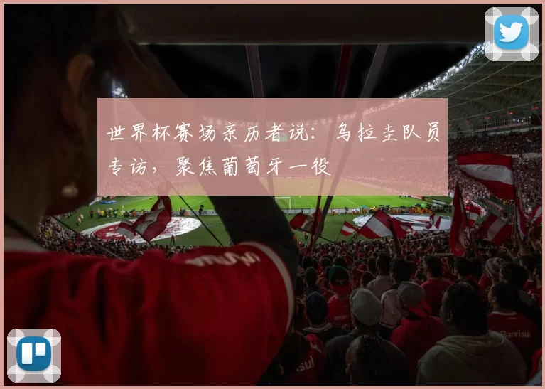 世界杯赛场亲历者说：乌拉圭队员专访，聚焦葡萄牙一役
