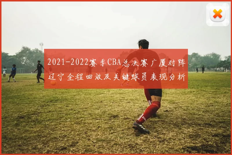 2021-2022赛季CBA总决赛广厦对阵辽宁全程回放及关键球员表现分析