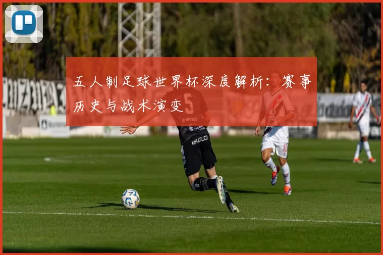 五人制足球世界杯深度解析:赛事历史与战术演变
