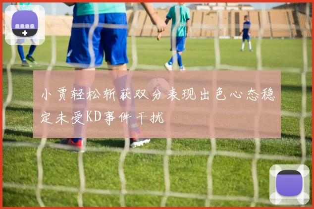 小贾轻松斩获双分表现出色心态稳定未受KD事件干扰