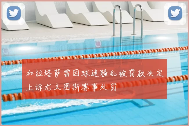 加拉塔萨雷因球迷骚乱被罚款决定上诉尤文图斯赛事处罚