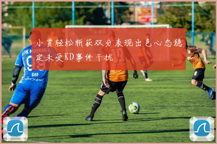 小贾轻松斩获双分表现出色心态稳定未受KD事件干扰