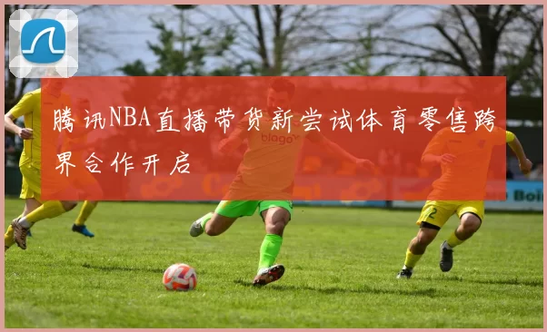 腾讯NBA直播带货新尝试体育零售跨界合作开启