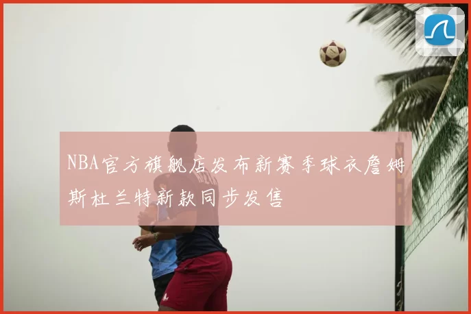 NBA官方旗舰店发布新赛季球衣詹姆斯杜兰特新款同步发售