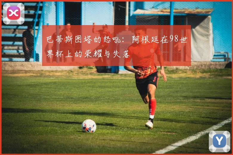 巴蒂斯图塔的怒吼:阿根廷在98世界杯上的荣耀与失落