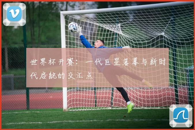 世界杯开赛:一代巨星落幕与新时代启航的交汇点