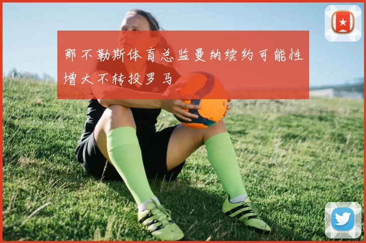 那不勒斯体育总监曼纳续约可能性增大不转投罗马