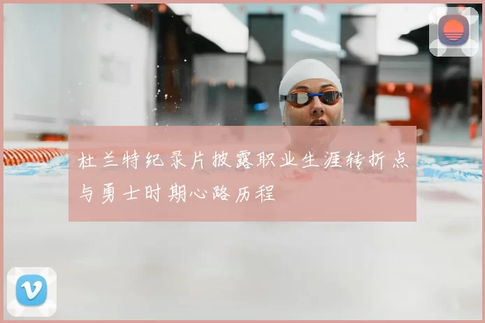 杜兰特纪录片披露职业生涯转折点与勇士时期心路历程