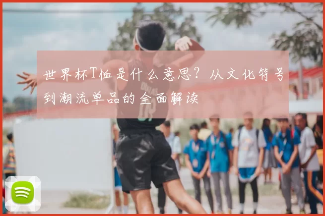 世界杯T恤是什么意思？从文化符号到潮流单品的全面解读