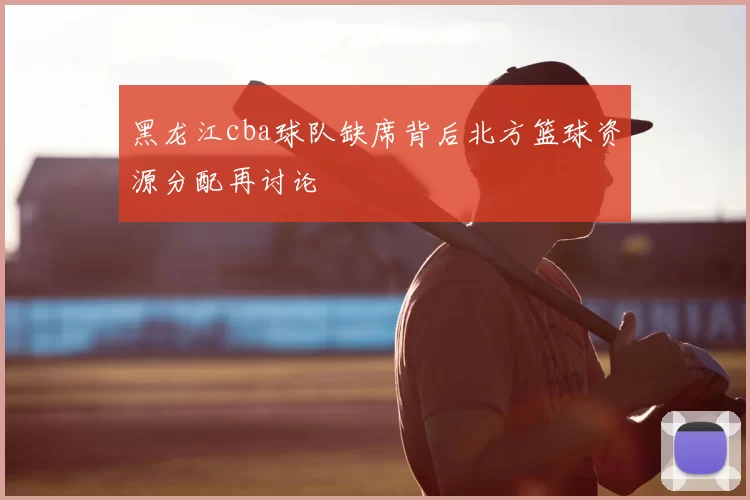黑龙江cba球队缺席背后北方篮球资源分配再讨论