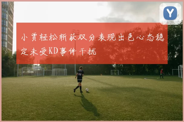 小贾轻松斩获双分表现出色心态稳定未受KD事件干扰