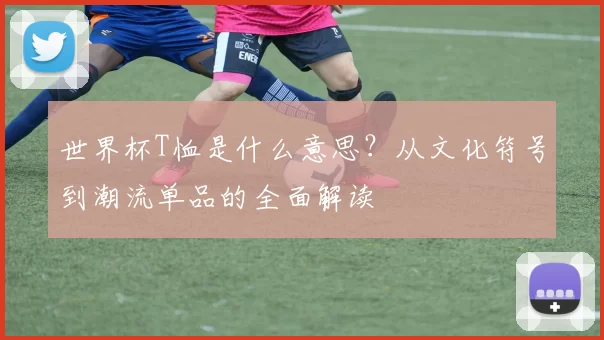 世界杯T恤是什么意思?从文化符号到潮流单品的全面解读
