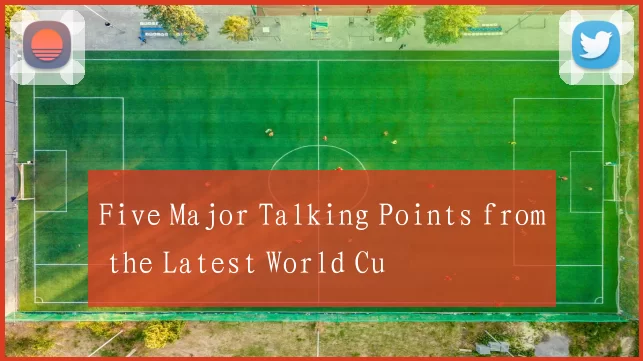 Five Major Talking Points from the Latest World Cu