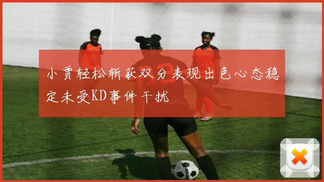 小贾轻松斩获双分表现出色心态稳定未受KD事件干扰