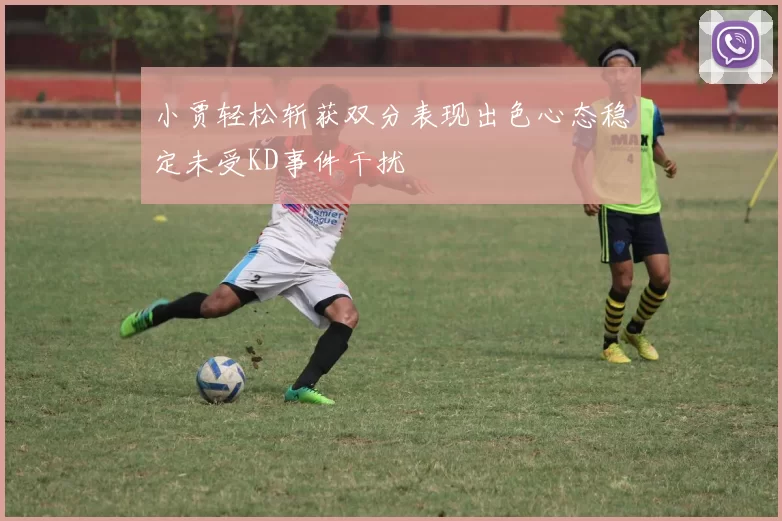 小贾轻松斩获双分表现出色心态稳定未受KD事件干扰