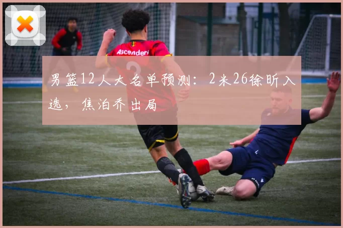 男篮12人大名单预测:2米26徐昕入选,焦泊乔出局