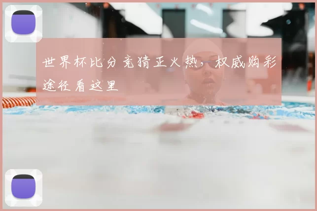 世界杯比分竞猜正火热，权威购彩途径看这里