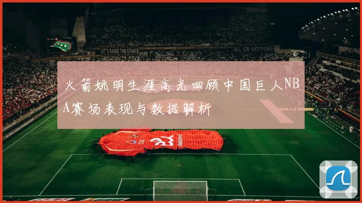 火箭姚明生涯高光回顾中国巨人NBA赛场表现与数据解析