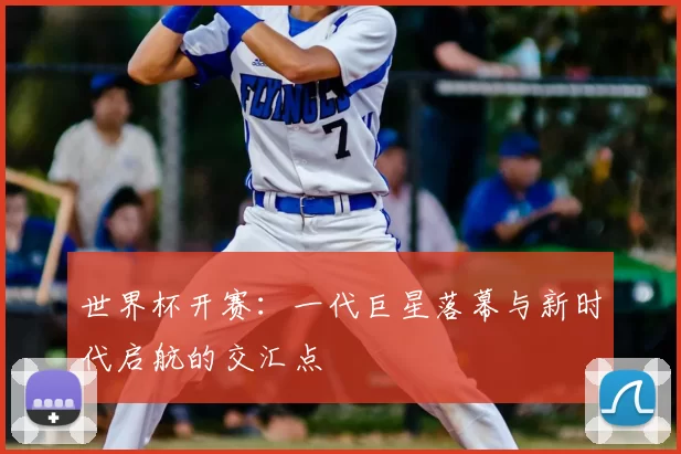 世界杯开赛:一代巨星落幕与新时代启航的交汇点