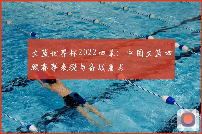 女篮世界杯2022回录：中国女篮回顾赛事表现与备战看点