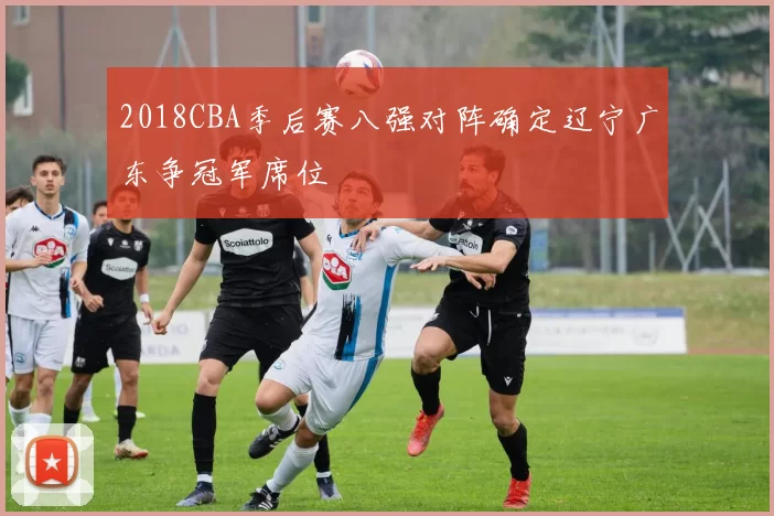 2018CBA季后赛八强对阵确定辽宁广东争冠军席位