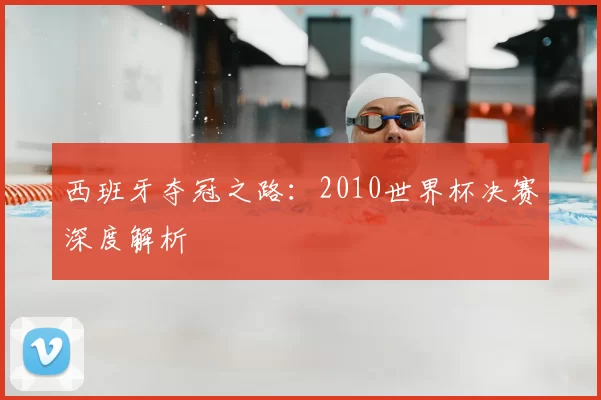 西班牙夺冠之路:2010世界杯决赛深度解析
