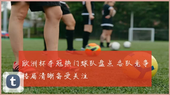 欧洲杯夺冠热门球队盘点 各队竞争格局清晰备受关注
