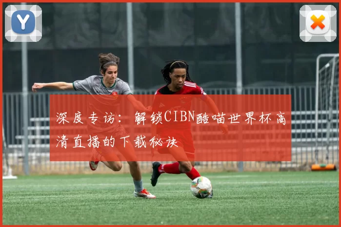 深度专访:解锁CIBN酷喵世界杯高清直播的下载秘诀
