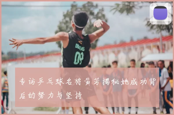 专访乒乓球名将黄芳揭秘她成功背后的努力与坚持