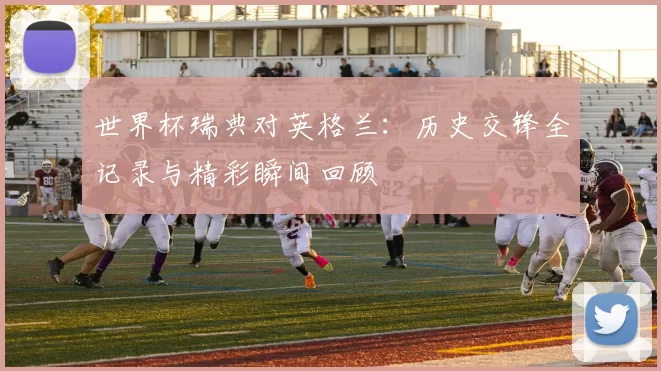 世界杯瑞典对英格兰：历史交锋全记录与精彩瞬间回顾