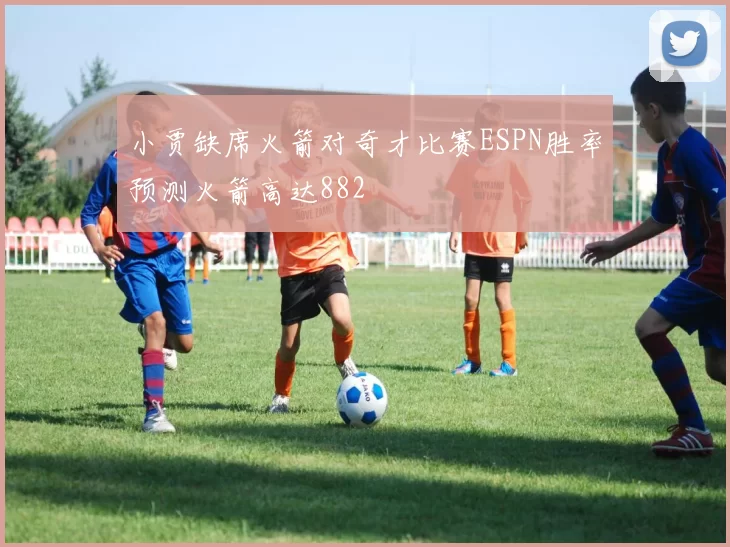 小贾缺席火箭对奇才比赛ESPN胜率预测火箭高达882