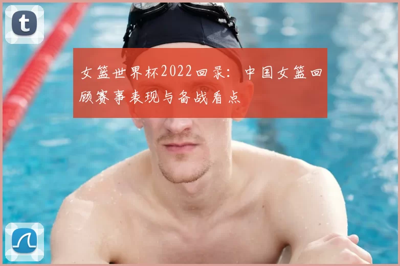 女篮世界杯2022回录：中国女篮回顾赛事表现与备战看点