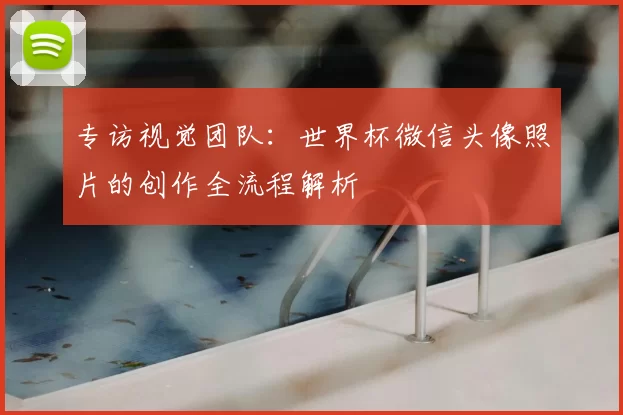 专访视觉团队:世界杯微信头像照片的创作全流程解析