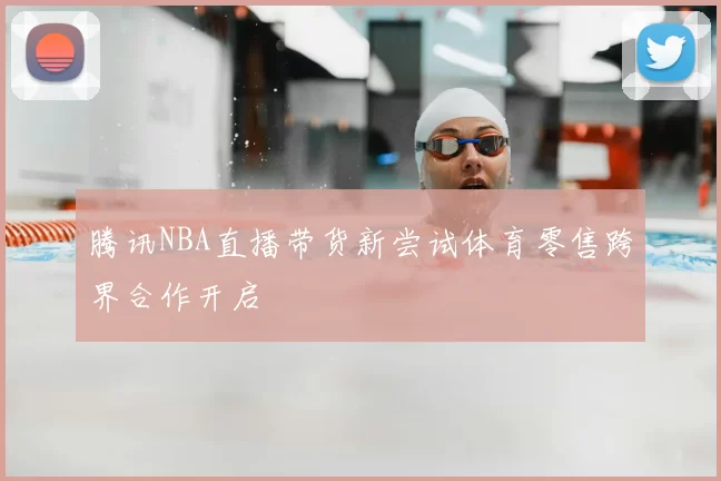 腾讯NBA直播带货新尝试体育零售跨界合作开启