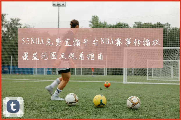 55NBA免费直播平台NBA赛事转播权覆盖范围及观看指南