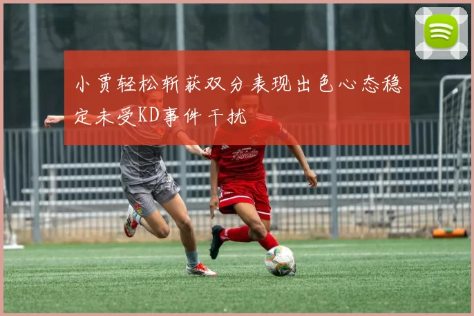 小贾轻松斩获双分表现出色心态稳定未受KD事件干扰