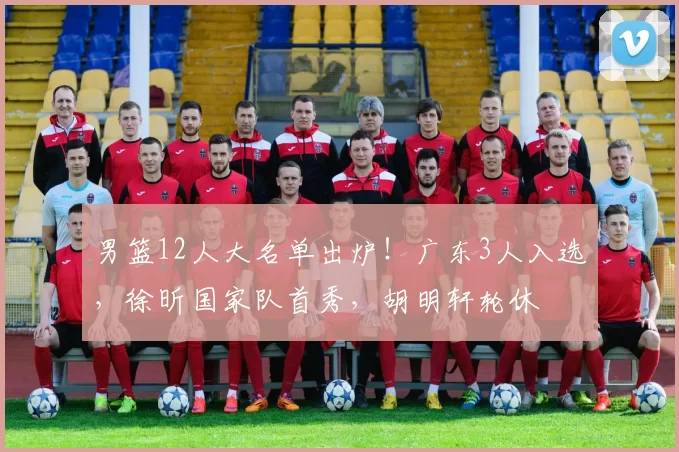 男篮12人大名单出炉!广东3人入选,徐昕国家队首秀,胡明轩轮休