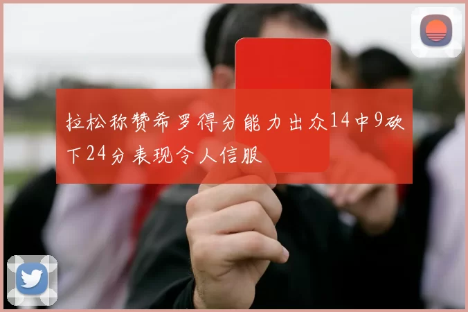 拉松称赞希罗得分能力出众14中9砍下24分表现令人信服