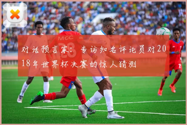 对话预言家:专访知名评论员对2018年世界杯决赛的惊人猜测