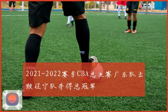 2021-2022赛季CBA总决赛广东队击败辽宁队夺得总冠军