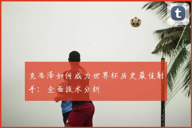 克洛泽如何成为世界杯历史最佳射手：全面技术分析