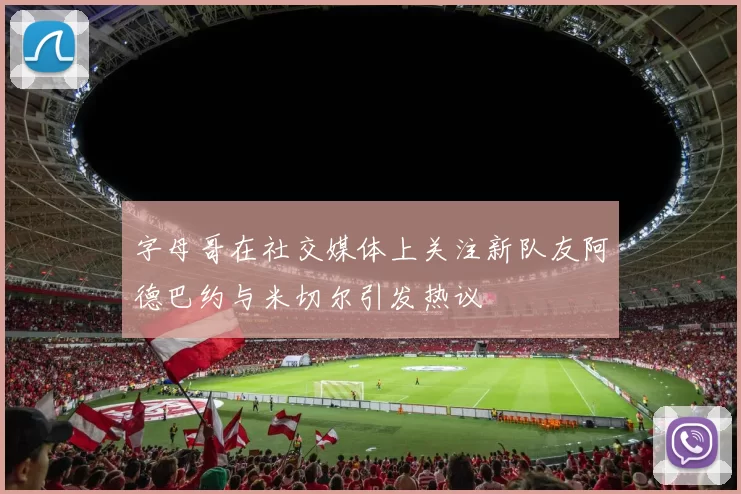 字母哥在社交媒体上关注新队友阿德巴约与米切尔引发热议