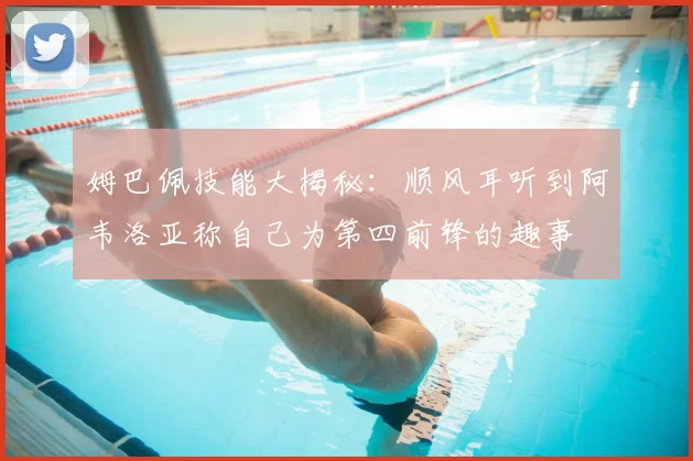 姆巴佩技能大揭秘:顺风耳听到阿韦洛亚称自己为第四前锋的趣事