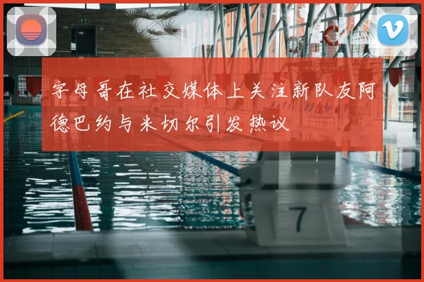 字母哥在社交媒体上关注新队友阿德巴约与米切尔引发热议