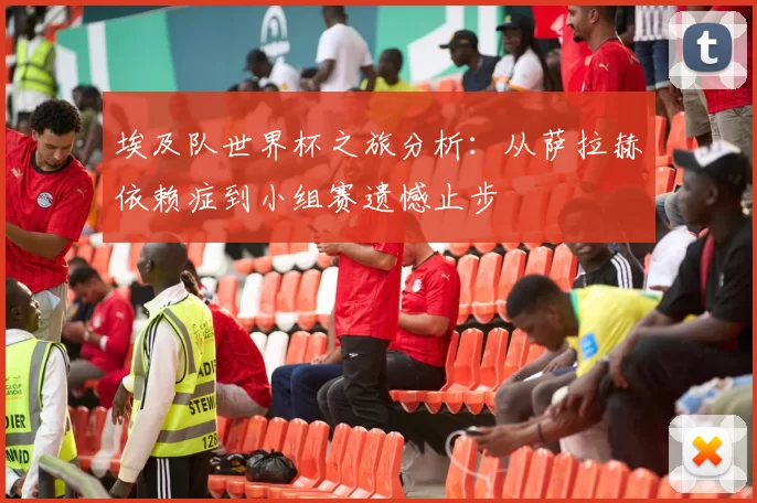 埃及队世界杯之旅分析:从萨拉赫依赖症到小组赛遗憾止步