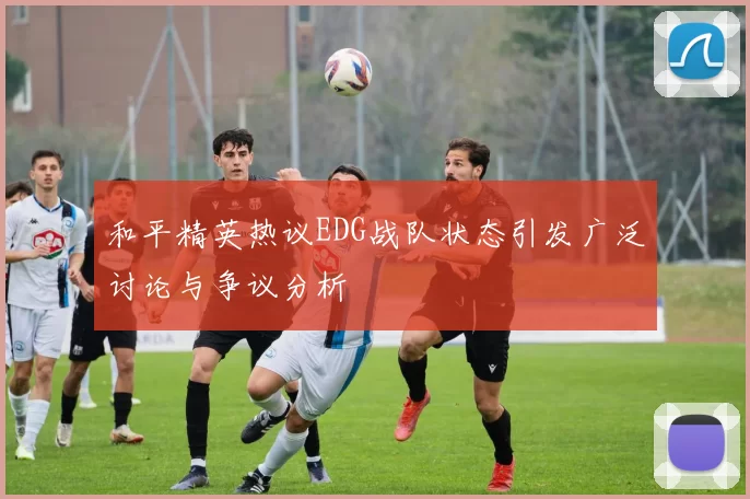 和平精英热议EDG战队状态引发广泛讨论与争议分析
