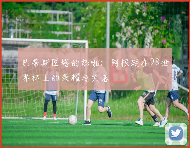 巴蒂斯图塔的怒吼:阿根廷在98世界杯上的荣耀与失落