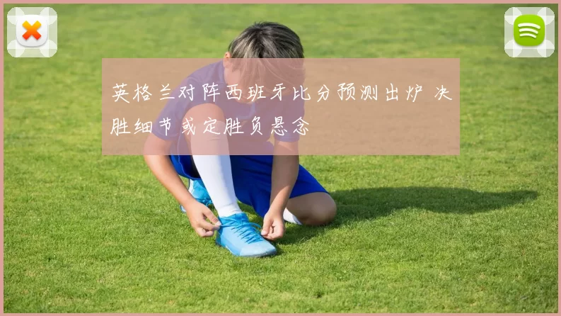 英格兰对阵西班牙比分预测出炉 决胜细节或定胜负悬念